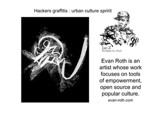Hackers graffitis : urban culture spririt




                                   Evan Roth is an
                                  artist whose work
                                  focuses on tools
                                  of empowerment,
                                  open source and
                                   popular culture.
                                       evan-roth.com
 