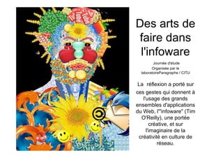 Des arts de
faire dans
 l'infoware
         Journée d'étude
        Organisée par le
  laboratoireParagraphe / CITU


La réflexion a porté sur
ces gestes qui donnent à
   l'usage des grands
ensembles d'applications
du Web, l'"infoware" (Tim
  O'Reilly), une portée
       créative, et sur
     l'imaginaire de la
 créativité en culture de
          réseau.
 