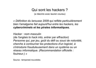 Qui sont les hackers ?
                     (a réecrire avec lauren courau)


« Définition du larousse 2009 qui reflète particulièrement
bien l'amalgame fait aujourd'hui entre les hackers, les
cybercriminels et les pirates informatiques.

Hacker : nom masculin
(de l'anglais to hack into, entrer par effraction)
Personne qui, par jeu, goût du défi ou souci de notoriété,
cherche à contourner les protections d'un logiciel, à
s'introduire frauduleusement dans un système ou un
réseau informatique. (Recommandation officielle :
fouineur.) »

Source : tempsreel.nouvelobs
 