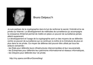 Bruno Delpeuc’h



Je suis partisan de la cryptographie dans le but de renforcer le secret, l'intimité et la vie
privée sur Internet. Le développement de méthodes de surveillance qui accompagne
la croissance d'Internet permet de mettre en place un pouvoir de surveillance jamais
atteint auparavant.
Le développement et l'usage de la cryptographie sont un des moyens de se défendre
contre ce pouvoir de surveillance qui va continuer à croître et à s'introduire de plus en
plus dans la vie privée. Ce moyen de défense doit pouvoir être utilisé par tous les
acteurs concernés :
- les Etats pour défendre leurs infrastructures interconnectées et leur souveraineté,
- les Entreprises pour défendre leur patrimoine informationnel et réseaux informatiques,
- les Citoyens pour défendre leur vie privée.

  http://my.opera.com/BrunOzone/blog/
 