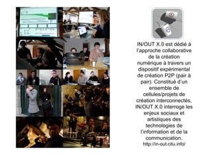 I


 IN/OUT X.0 est dédié à
 l’approche collaborative
         de la création
 numérique à travers un
  dispositif expérimental
  de création P2P (pair à
    pair). Constitué d’un
          ensemble de
      cellules/projets de
 création interconnectés,
IN/OUT X.0 interroge les
       enjeux sociaux et
         artistiques des
        technologies de
    l’information et de la
        communication.
   http://in-out.citu.info/
 