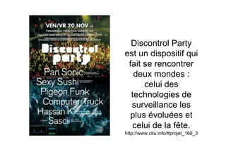 Discontrol Party
est un dispositif qui
 fait se rencontrer
   deux mondes :
      celui des
  technologies de
  surveillance les
 plus évoluées et
  celui de la fête.
http://www.citu.info/#projet_160_3
 