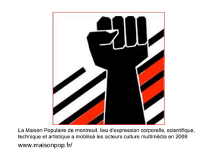 La Maison Populaire de montreuil, lieu d'expression corporelle, scientifique,
technique et artistique a mobilisé les acteurs culture multimédia en 2008
www.maisonpop.fr/
 