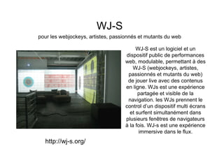 WJ-S
pour les webjockeys, artistes, passionnés et mutants du web

                                         WJ-S est un logiciel et un
                                    dispositif public de performances
                                    web, modulable, permettant à des
                                        WJ-S (webjockeys, artistes,
                                     passionnés et mutants du web)
                                     de jouer live avec des contenus
                                    en ligne. WJs est une expérience
                                          partagée et visible de la
                                     navigation. les WJs prennent le
                                    control d’un dispositif multi écrans
                                      et surfent simultanément dans
                                    plusieurs fenêtres de navigateurs
                                    à la fois. WJ-s est une expérience
                                          immersive dans le flux.
  http://wj-s.org/
 