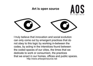 Art is open source




I truly believe that innovation and social evolution
can only come out by emergent practices that do
not obey to this logic by working in-between the
codes, by acting in the interstices found between
the coded spaces of our cities, the times that we
dedicate to work or consumism, the practices
that we enact in our homes, offices and public spaces.
          http://www.artisopensource.net
 