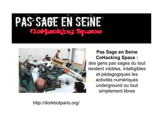 Pas Sage en Seine
                              CoHacking Space :
                           des gens pas sages du tout
                           rendent visibles, intelligibles
                              et pédagogiques les
                              activités numériques
                              underground ou tout
                                simplement libres

http://dorkbotparis.org/
 
