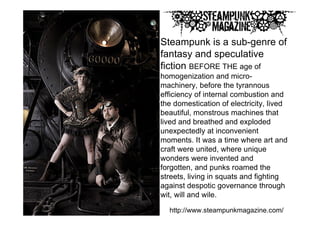 Steampunk is a sub-genre of
fantasy and speculative
fiction BEFORE THE age of
homogenization and micro-
machinery, before the tyrannous
efficiency of internal combustion and
the domestication of electricity, lived
beautiful, monstrous machines that
lived and breathed and exploded
unexpectedly at inconvenient
moments. It was a time where art and
craft were united, where unique
wonders were invented and
forgotten, and punks roamed the
streets, living in squats and fighting
against despotic governance through
wit, will and wile.

  http://www.steampunkmagazine.com/
 