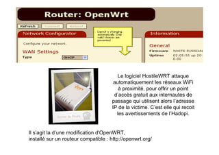 Le logiciel HostileWRT attaque
                                      automatiquement les réseaux WiFi
                                        à proximité, pour offrir un point
                                      d’accès gratuit aux internautes de
                                     passage qui utilisent alors l’adresse
                                     IP de la victime. C’est elle qui recoit
                                       les avertissements de l’Hadopi.


Il s’agit la d’une modification d'OpenWRT,
installé sur un routeur compatible : http://openwrt.org/
 