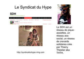 Le Syndicat du Hype



                                  Le SDH est un
                                  réseau de pique-
                                  assiettes, un
                                  réseau ass-
                                  social, un réseau
                                  de crevards
                                  solidaires crée
                                  par Thierry
                                  Théolier aka
 http://syndicatduhype.ning.com   THTH,
 
