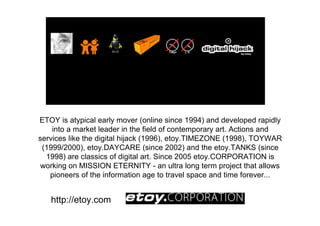 ETOY is atypical early mover (online since 1994) and developed rapidly
    into a market leader in the field of contemporary art. Actions and
services like the digital hijack (1996), etoy.TIMEZONE (1998), TOYWAR
 (1999/2000), etoy.DAYCARE (since 2002) and the etoy.TANKS (since
  1998) are classics of digital art. Since 2005 etoy.CORPORATION is
 working on MISSION ETERNITY - an ultra long term project that allows
   pioneers of the information age to travel space and time forever...


   http://etoy.com
 
