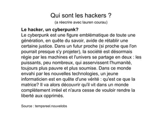 Qui sont les hackers ?
                    (a réecrire avec lauren courau)
Le hacker, un cyberpunk?
Le cyberpunk est une figure emblématique de toute une
génération, en quête du savoir, avide de rétablir une
certaine justice. Dans un futur proche (si proche que l'on
pourrait presque s'y projeter), la société est désormais
régie par les machines et l'univers se partage en deux : les
puissants, peu nombreux, qui asservissent l'humanité,
toujours plus pauvre et plus soumise. Dans ce monde
envahi par les nouvelles technologies, un jeune
informaticien est en quête d'une vérité : qu'est ce que la
matrice? Il va alors découvrir qu'il vit dans un monde
complètement irréel et n'aura cesse de vouloir rendre la
liberté aux opprimés.

Source : tempsreel.nouvelobs
 
