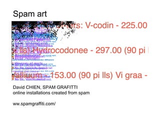 Spam art




David CHIEN, SPAM GRAFITTI
online installations created from spam

ww.spamgraffiti.com/
 
