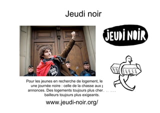Jeudi noir




Pour les jeunes en recherche de logement, le jeudi est
  une journée noire : celle de la chasse aux petites
 annonces. Des logements toujours plus chers et des
           bailleurs toujours plus exigeants.

           www.jeudi-noir.org/
 