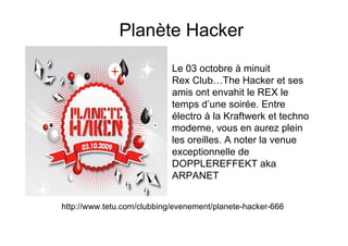 Planète Hacker
                            Le 03 octobre à minuit
                            Rex Club…The Hacker et ses
                            amis ont envahit le REX le
                            temps d’une soirée. Entre
                            électro à la Kraftwerk et techno
                            moderne, vous en aurez plein
                            les oreilles. A noter la venue
                            exceptionnelle de
                            DOPPLEREFFEKT aka
                            ARPANET


http://www.tetu.com/clubbing/evenement/planete-hacker-666
 
