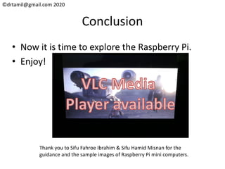 ©drtamil@gmail.com 2020
Conclusion
• Now it is time to explore the Raspberry Pi.
• Enjoy!
Thank you to Sifu Fahroe Ibrahim & Sifu Hamid Misnan for the
guidance and the sample images of Raspberry Pi mini computers.
 