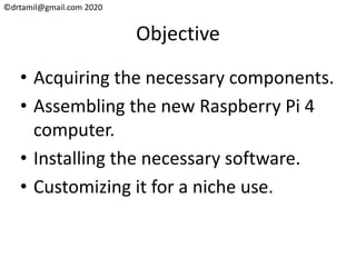 ©drtamil@gmail.com 2020
Objective
• Acquiring the necessary components.
• Assembling the new Raspberry Pi 4
computer.
• Installing the necessary software.
• Customizing it for a niche use.
 