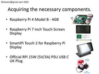 ©drtamil@gmail.com 2020
Acquiring the necessary components.
• Raspberry Pi 4 Model B - 4GB
• Raspberry Pi 7 Inch Touch Screen
Display
• SmartiPi Touch 2 for Raspberry Pi
Display
• Official RPi 15W (5V/3A) PSU USB C
UK Plug
 
