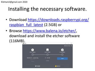 ©drtamil@gmail.com 2020
Installing the necessary software.
• Download https://downloads.raspberrypi.org/
raspbian_full_latest (2.5GB) or
• Browse https://www.balena.io/etcher/,
download and install the etcher software
(116MB).
 