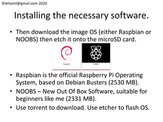 ©drtamil@gmail.com 2020
Installing the necessary software.
• Then download the image OS (either Raspbian or
NOOBS) then etch it onto the microSD card.
• Raspbian is the official Raspberry Pi Operating
System, based on Debian Busters (2530 MB).
• NOOBS – New Out Of Box Software, suitable for
beginners like me (2331 MB).
• Use torrent to download. Use etcher to flash OS.
 