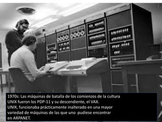 1970s: Las máquinas de batalla de los comienzos de la cultura
UNIX fueron los PDP-11 y su descendiente, el VAX.
UNIX, funcionaba prácticamente inalterado en una mayor
variedad de máquinas de las que uno pudiese encontrar
en ARPANET.
 