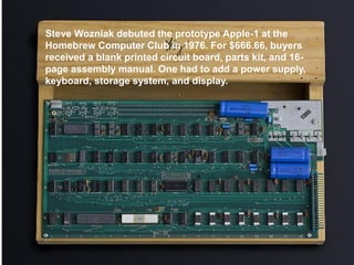 Steve Wozniak debuted the prototype Apple-1 at the
Homebrew Computer Club in 1976. For $666.66, buyers
received a blank printed circuit board, parts kit, and 16-
page assembly manual. One had to add a power supply,
keyboard, storage system, and display.
 