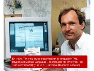 En 1990, Tim y su grupo desarrollaron el lenguaje HTML
(HyperText Markup Language), el protocolo HTTP (HyperText
Transfer Protocol); y el URL (Universal Resource Locator).
 