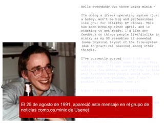 Hello everybody out there using minix -
I'm doing a (free) operating system (just
a hobby, won't be big and professional
like gnu) for 386(486) AT clones. This
has been brewing since april, and is
starting to get ready. I'd like any
feedback on things people like/dislike in
minix, as my OS resembles it somewhat
(same physical layout of the file-system
(due to practical reasons) among other
things).
I've currently ported bash(1.08) and
gcc(1.40), and things seem to work. This
implies that I'll get something practical
within a few months, and I'd like to know
what features most people would want. Any
suggestions are welcome, but I won't
promise I'll implement them :-)
Linus (torvalds@kruuna.helsinki.fi)
PS. Yes – it's free of any minix code,
and it has a multi-threaded fs. It is NOT
portable (uses 386 task switching etc),
and it probably never will support
anything other than AT-harddisks, as
that's all I have :-(.
El 25 de agosto de 1991, apareció este mensaje en el grupo de
noticias comp.os.minix de Usenet
 