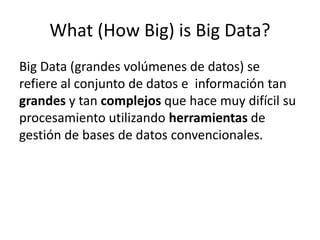 What (How Big) is Big Data?
Big Data (grandes volúmenes de datos) se
refiere al conjunto de datos e información tan
grandes y tan complejos que hace muy difícil su
procesamiento utilizando herramientas de
gestión de bases de datos convencionales.
 