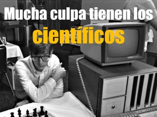 Mucha culpa tienen los
científicos
 