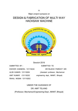 A
Major project synopsis on
DESIGN & FABRICATION OF MULTI WAY
HACKSAW MACHINE
Session 2016
SUBMITTED BY - SUBMITTED TO
ESHVER CHANDRA- 131116244 DR RAJESH PUROHIT SIR
ALOK KUMAR- 131116284 (Assistant professor, Mechanical
AMIT KUMAR -131116232 engineering dept., MANIT, Bhopal)
RAHUL NIGAM- 131116302
UNDER THE GUIDANCE OF
DR. AMIT TELANG
(Professor, Mechanical Engineering Dept., MANIT, Bhopal)
 