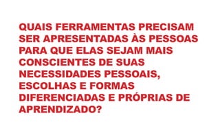 QUAIS FERRAMENTAS PRECISAM
SER APRESENTADAS ÀS PESSOAS
PARA QUE ELAS SEJAM MAIS
CONSCIENTES DE SUAS
NECESSIDADES PESSOAIS,
ESCOLHAS E FORMAS
DIFERENCIADAS E PRÓPRIAS DE
APRENDIZADO?
 