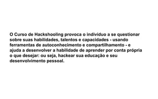 O Curso de Hackshooling provoca o indivíduo a se questionar
sobre suas habilidades, talentos e capacidades - usando
ferramentas de autoconhecimento e compartilhamento - e
ajuda a desenvolver a habilidade de aprender por conta própria
o que desejar: ou seja, hackear sua educação e seu
desenvolvimento pessoal.
 