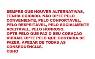 SEMPRE QUE HOUVER ALTERNATIVAS,
TENHA CUIDADO. NÃO OPTE PELO
CONVENIENTE, PELO CONFORTÁVEL,
PELO RESPEITÁVEL, PELO SOCIALMENTE
ACEITÁVEL, PELO HONROSO.
OPTE PELO QUE FAZ O SEU CORAÇÃO
VIBRAR. OPTE PELO QUE GOSTARIA DE
FAZER, APESAR DE TODAS AS
CONSEQUÊNCIAS.
OSHO
 