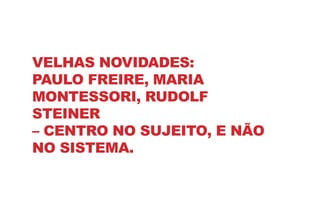 VELHAS NOVIDADES:
PAULO FREIRE, MARIA
MONTESSORI, RUDOLF
STEINER
– CENTRO NO SUJEITO, E NÃO
NO SISTEMA.
 