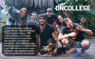 Iniciativas diversas no mundo
(Green School, Escola da Ponte,
Schummacher College, The
Change School, UnCollege)
mostram que novos modelos
educacionais - focados em
propósito e motivações pessoais,
menos hierárquicos e mais fluidos
- são melhores em formar seres
humanos mais capazes de lidar
com os desafios do novo século.
 