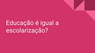 Educação é igual a
escolarização?
 
