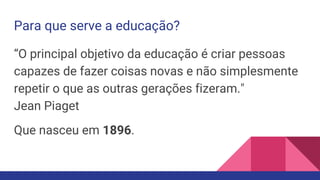Para que serve a educação?
“O principal objetivo da educação é criar pessoas
capazes de fazer coisas novas e não simplesmente
repetir o que as outras gerações fizeram."
Jean Piaget
Que nasceu em 1896.
 