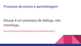 Processo de ensino e aprendizagem
Educar é um processo de diálogo, não
monólogo.
educacaointegral.org.br/glossario/ensino-aprendizagem/
 