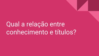 Qual a relação entre
conhecimento e títulos?
 