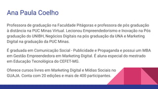 Ana Paula Coelho
Professora de graduação na Faculdade Pitágoras e professora de pós graduação
à distância na PUC Minas Virtual. Lecionou Empreendedorismo e Inovação na Pós
graduação do UNIBH, Negócios Digitais na pós graduação da UNA e Marketing
Digital na graduação da PUC Minas.
É graduada em Comunicação Social - Publicidade e Propaganda e possui um MBA
em Gestão Empreendedora em Marketing Digital. É aluna especial do mestrado
em Educação Tecnológica do CEFET-MG.
Oferece cursos livres em Marketing Digital e Mídias Sociais no
GUAJA. Conta com 20 edições e mais de 400 participantes.
 