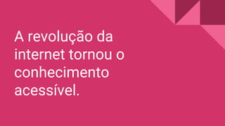 A revolução da
internet tornou o
conhecimento
acessível.
 