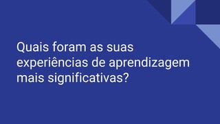 Quais foram as suas
experiências de aprendizagem
mais significativas?
 