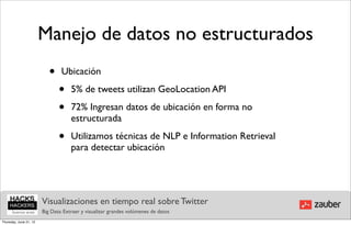Manejo de datos no estructurados
                           •    Ubicación

                               •     5% de tweets utilizan GeoLocation API

                               •     72% Ingresan datos de ubicación en forma no
                                     estructurada

                               •     Utilizamos técnicas de NLP e Information Retrieval
                                     para detectar ubicación




                        Visualizaciones en tiempo real sobre Twitter
                        Big Data: Extraer y visualizar grandes volúmenes de datos
Thursday, June 21, 12
 
