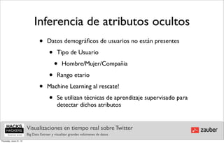Inferencia de atributos ocultos
                                •     Datos demográﬁcos de usuarios no están presentes

                                       •     Tipo de Usuario

                                           •    Hombre/Mujer/Compañia

                                       •     Rango etario

                                •     Machine Learning al rescate!

                                       •     Se utilizan técnicas de aprendizaje supervisado para
                                             detectar dichos atributos


                        Visualizaciones en tiempo real sobre Twitter
                        Big Data: Extraer y visualizar grandes volúmenes de datos
Thursday, June 21, 12
 