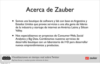 Acerca de Zauber
                        •    Somos una boutique de software y lab con base en Argentina y
                             Estados Unidos que provee servicios a una alta gama de líderes
                             de la industria y startups de internet en América Latina y Silicon
                             Valley.

                        •    Nos especializamos en proyectos de Consumer Web, Social
                             Analytics y Big Data. Combinamos nuestros servicios de
                             desarrollo boutique con un laboratorio de I+D para desarrollar
                             nuevos emprendimientos y productos.



                        Visualizaciones en tiempo real sobre Twitter
                        Big Data: Extraer y visualizar grandes volúmenes de datos
Thursday, June 21, 12
 