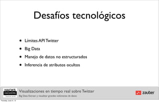 Desafíos tecnológicos

                        •    Límites API Twitter

                        •    Big Data

                        •    Manejo de datos no estructurados

                        •    Inferencia de atributos ocultos




                        Visualizaciones en tiempo real sobre Twitter
                        Big Data: Extraer y visualizar grandes volúmenes de datos
Thursday, June 21, 12
 