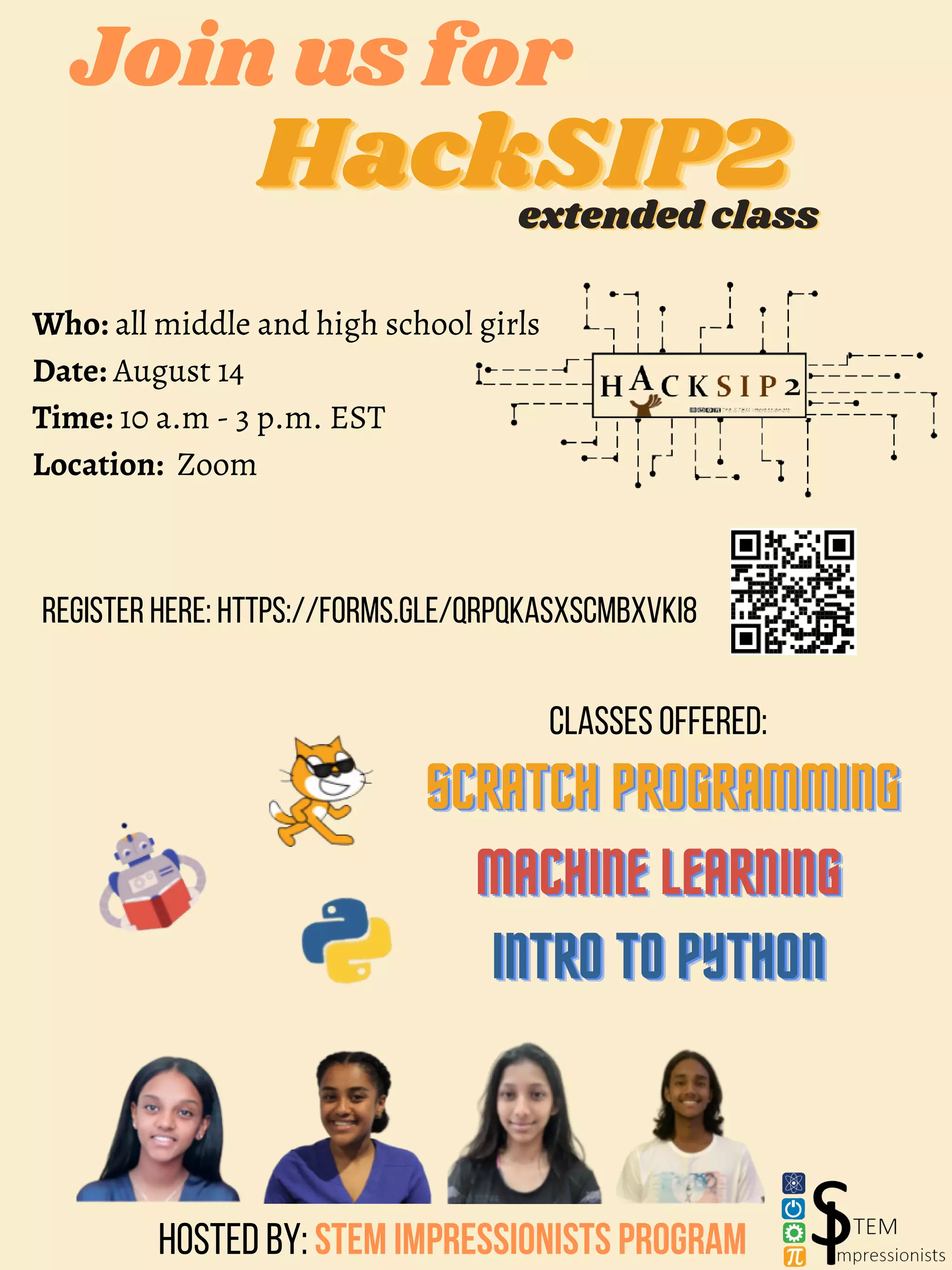 HackSIP2
HackSIP2
HackSIP2
Join us for
extended class
extended class
extended class
SCRATCH PROGRAMMING
SCRATCH PROGRAMMING
SCRATCH PROGRAMMING
MACHINE LEARNING
MACHINE LEARNING
MACHINE LEARNING
INTRO TO PYTHON
INTRO TO PYTHON
INTRO TO PYTHON
Who: all middle and high school girls
Date: August 14
Time: 10 a.m - 3 p.m. EST
Location: Zoom
Classes offered:
Hosted by: STEM Impressionists Program
Register here: https://forms.gle/qRPqKAsxSCmbxVki8