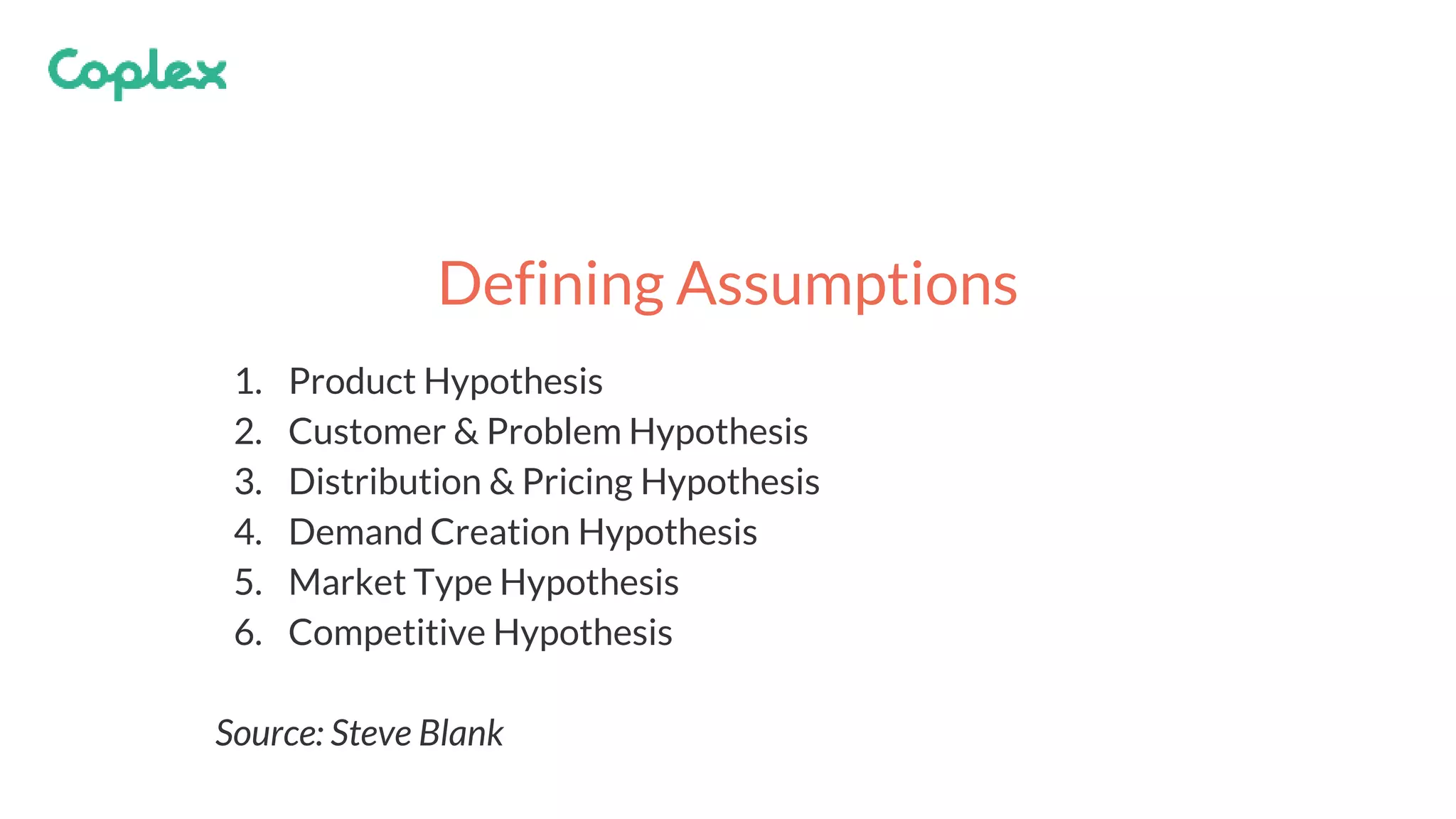 1. Product Hypothesis
2. Customer & Problem Hypothesis
3. Distribution & Pricing Hypothesis
4. Demand Creation Hypothesis
5. Market Type Hypothesis
6. Competitive Hypothesis
Source: Steve Blank
Defining Assumptions
 