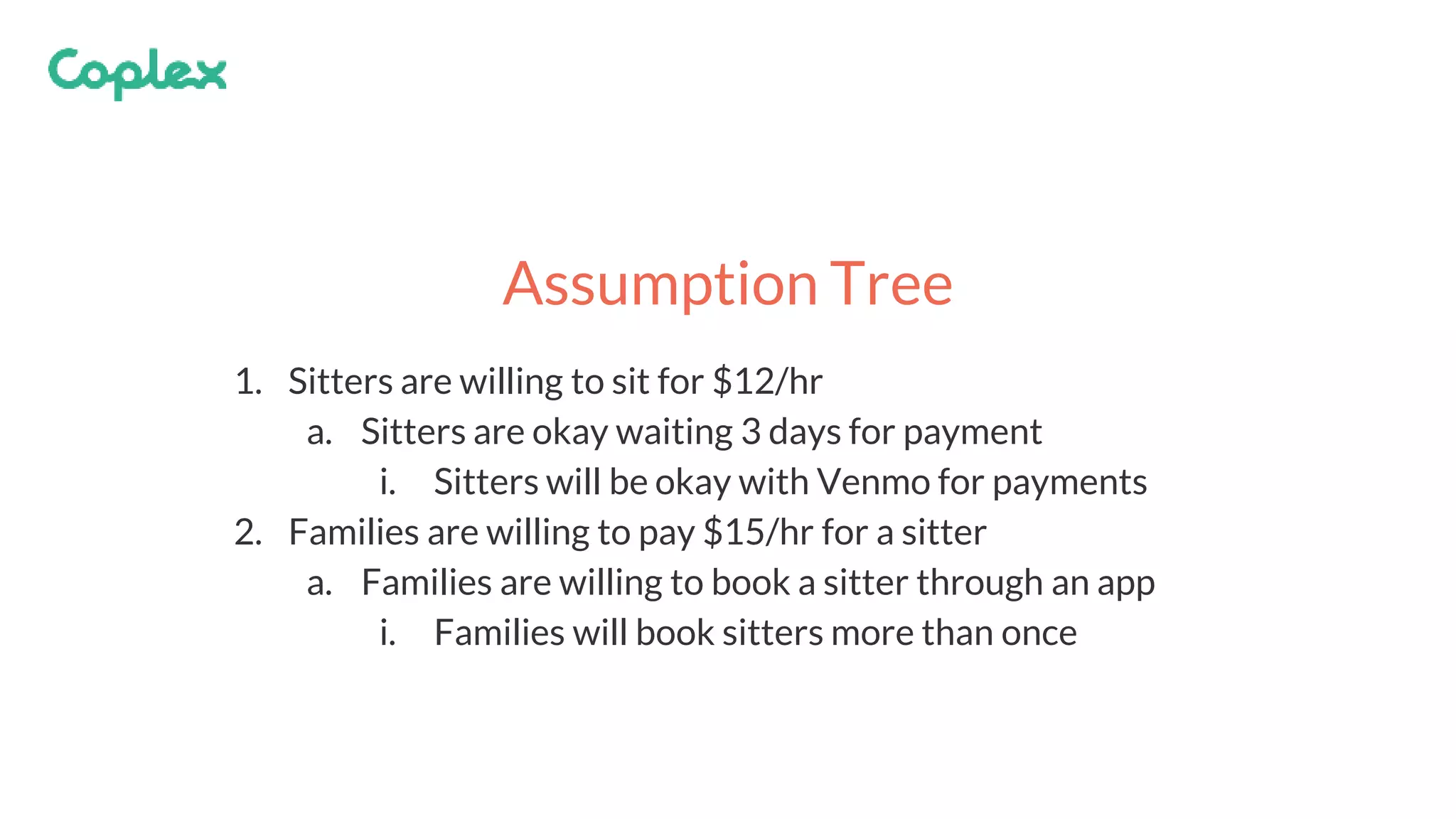 1. Sitters are willing to sit for $12/hr
a. Sitters are okay waiting 3 days for payment
i. Sitters will be okay with Venmo for payments
2. Families are willing to pay $15/hr for a sitter
a. Families are willing to book a sitter through an app
i. Families will book sitters more than once
Assumption Tree
 