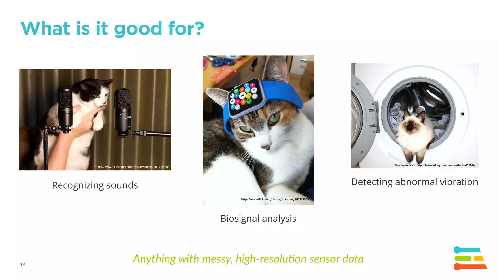 https://www.flickr.com/photos/oceanyamaha/7091324605
13
What is it good for?
Recognizing sounds Detecting abnormal vibration
https://pixabay.com/photos/washing-machine-wash-cat-4120449/
Biosignal analysis
https://www.flickr.com/photos/sheishine/16696564563
Anything with messy, high-resolu3on sensor data
 